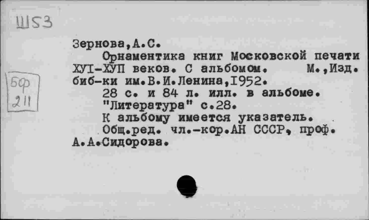 ﻿HISS
Зернова,А.С.
Орнаментика книг Московской печати ХУТ-ХУП веков. С альбомом. М.,Изд. биб-ки им.В.И.Ленина,1952*
28 с. и 84 л. илл. в альбоме.
’'Литература” с.28.
К альбому имеется указатель.
Общ.ред. чл.-кор.АН СССР» проф.
А. А. Сидорова.